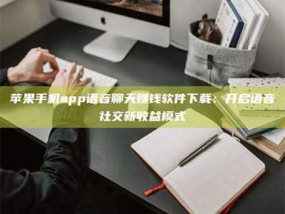 湘阴苹果手机app语音聊天赚钱软件下载：开启语音社交新收益模式
